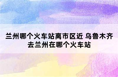 兰州哪个火车站离市区近 乌鲁木齐去兰州在哪个火车站